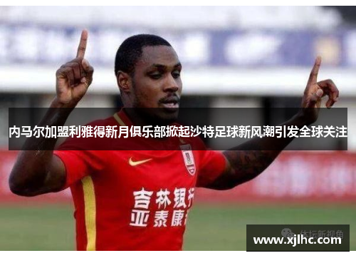 内马尔加盟利雅得新月俱乐部掀起沙特足球新风潮引发全球关注