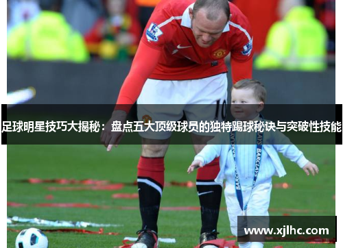 足球明星技巧大揭秘：盘点五大顶级球员的独特踢球秘诀与突破性技能