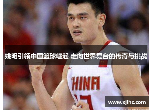 姚明引领中国篮球崛起 走向世界舞台的传奇与挑战