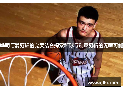 姚明与爱剪辑的完美结合探索篮球与创意剪辑的无限可能