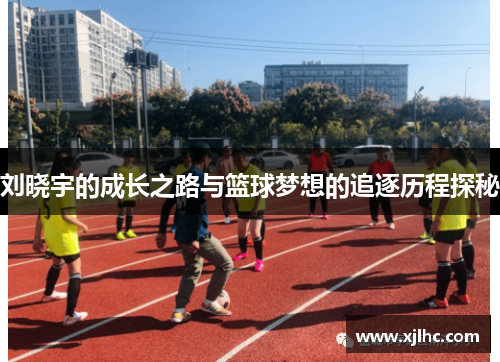 刘晓宇的成长之路与篮球梦想的追逐历程探秘