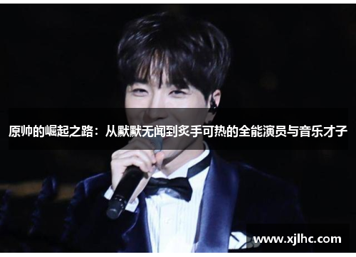 原帅的崛起之路：从默默无闻到炙手可热的全能演员与音乐才子