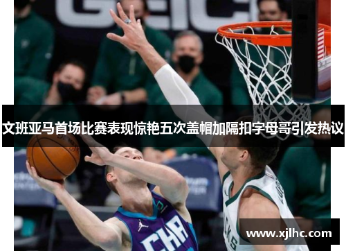 文班亚马首场比赛表现惊艳五次盖帽加隔扣字母哥引发热议