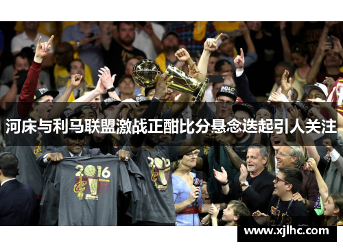 河床与利马联盟激战正酣比分悬念迭起引人关注