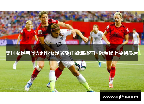 美国女足与澳大利亚女足激战正酣谁能在国际赛场上笑到最后